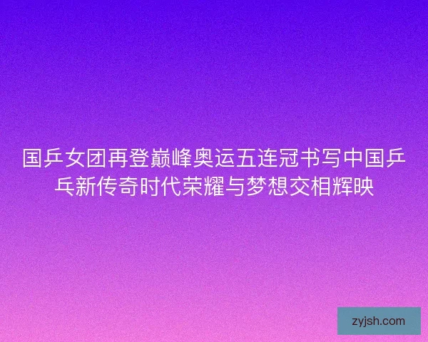 国乒女团再登巅峰奥运五连冠书写中国乒乓新传奇时代荣耀与梦想交相辉映