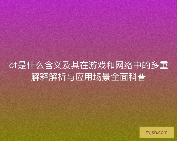 cf是什么含义及其在游戏和网络中的多重解释解析与应用场景全面科普