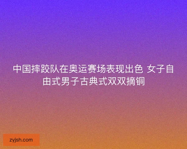 中国摔跤队在奥运赛场表现出色 女子自由式男子古典式双双摘铜