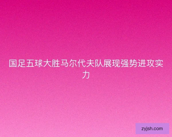 国足五球大胜马尔代夫队展现强势进攻实力