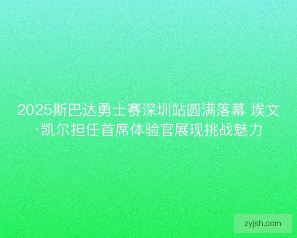 2025斯巴达勇士赛深圳站圆满落幕 埃文·凯尔担任首席体验官展现挑战魅力