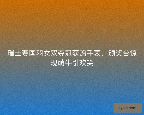 瑞士赛国羽女双夺冠获赠手表，颁奖台惊现萌牛引欢笑