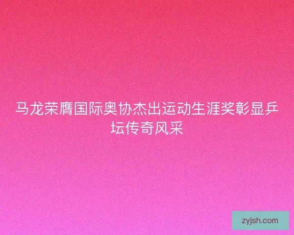 马龙荣膺国际奥协杰出运动生涯奖彰显乒坛传奇风采