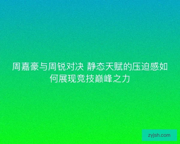 周嘉豪与周锐对决 静态天赋的压迫感如何展现竞技巅峰之力
