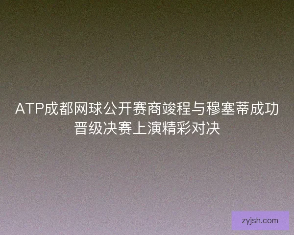 ATP成都网球公开赛商竣程与穆塞蒂成功晋级决赛上演精彩对决