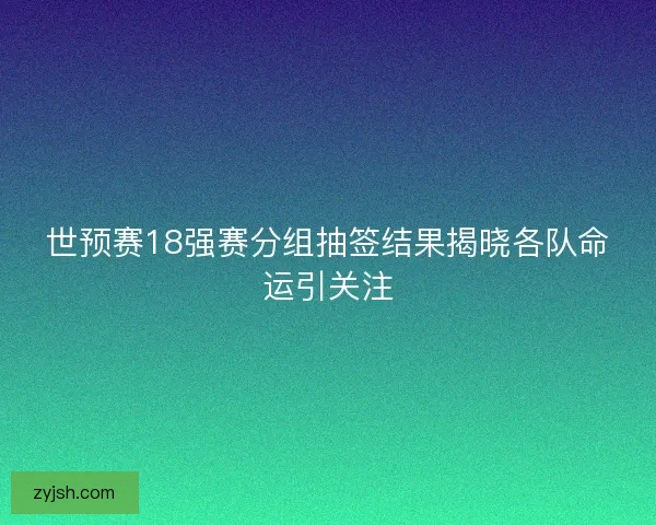 世预赛18强赛分组抽签结果揭晓各队命运引关注 世预赛18强赛分组抽签结果揭晓各队命运引关注