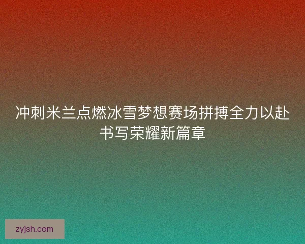 冲刺米兰点燃冰雪梦想赛场拼搏全力以赴书写荣耀新篇章 冲刺米兰点燃冰雪梦想赛场拼搏全力以赴书写荣耀新篇章