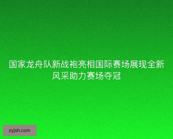 国家龙舟队新战袍亮相国际赛场展现全新风采助力赛场夺冠 国家龙舟队新战袍亮相国际赛场展现全新风采助力赛场夺冠