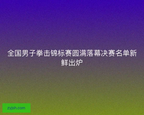 全国男子拳击锦标赛圆满落幕决赛名单新鲜出炉 全国男子拳击锦标赛圆满落幕决赛名单新鲜出炉