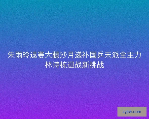 朱雨玲退赛大藤沙月递补国乒未派全主力林诗栋迎战新挑战
