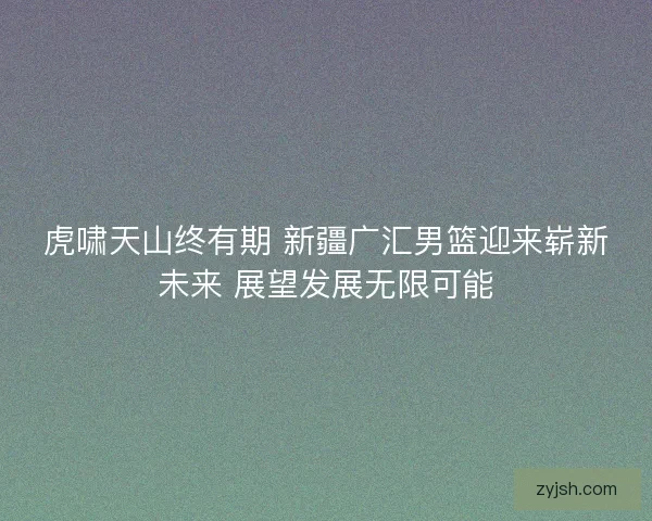 虎啸天山终有期 新疆广汇男篮迎来崭新未来 展望发展无限可能