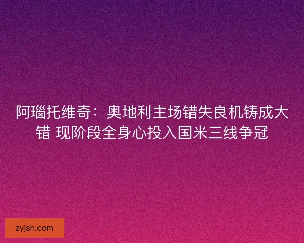 阿瑙托维奇：奥地利主场错失良机铸成大错 现阶段全身心投入国米三线争冠