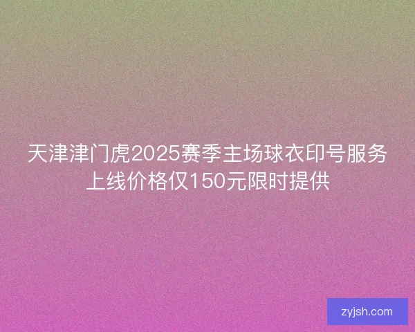 天津津门虎2025赛季主场球衣印号服务上线价格仅150元限时提供