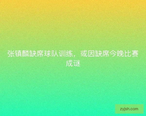 张镇麟缺席球队训练，或因缺席今晚比赛成谜