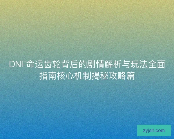 DNF命运齿轮背后的剧情解析与玩法全面指南核心机制揭秘攻略篇