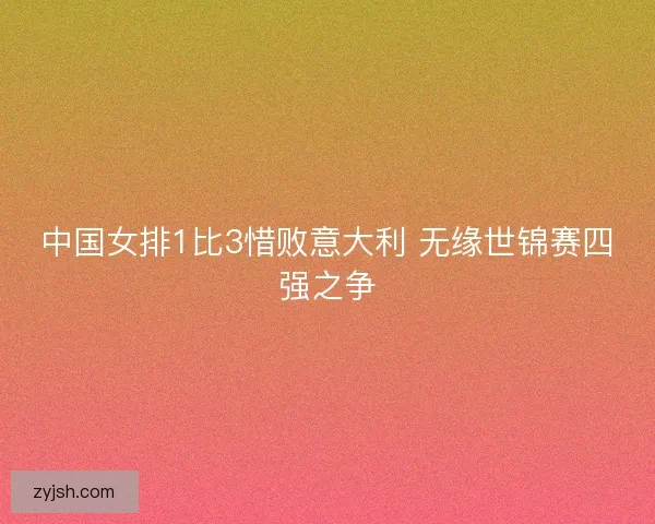 中国女排1比3惜败意大利 无缘世锦赛四强之争 中国女排1比3惜败意大利 无缘世锦赛四强之争