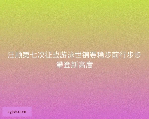 汪顺第七次征战游泳世锦赛稳步前行步步攀登新高度