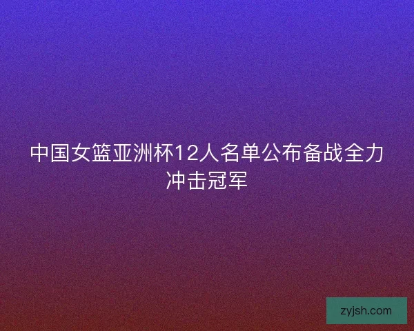 中国女篮亚洲杯12人名单公布备战全力冲击冠军 中国女篮亚洲杯12人名单公布备战全力冲击冠军