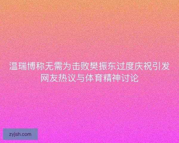 温瑞博称无需为击败樊振东过度庆祝引发网友热议与体育精神讨论 温瑞博称无需为击败樊振东过度庆祝引发网友热议与体育精神讨论